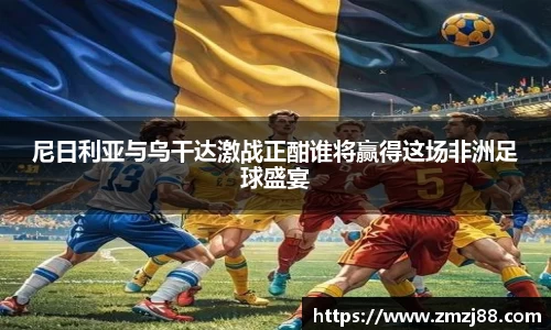 尼日利亚与乌干达激战正酣谁将赢得这场非洲足球盛宴
